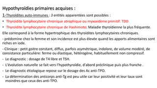 Hypothyroïdies primaires acquises :
1-Thyroïdites auto-immunes : 3 entités apparentées sont possibles :
• Thyroïdite lymphocytaire chronique atrophique ou myxoedème primitif: TDD
• Thyroïdite lymphocytaire chronique de Hashimoto: Maladie thyroïdienne la plus fréquente.
Elle correspond à la forme hypertrophique des thyroïdites lymphocytaires chroniques.
- prédomine chez la femme et son incidence est plus élevée quand les apports alimentaires sont
riches en iode.
- Clinique : petit goitre constant, diffus, parfois asymétrique, indolore, de volume modéré, de
consistance particulière: ferme ou élastique, hétérogène, habituellement non compressif.
- Le diagnostic : dosage de T4 libre et TSH.
- L'évolution naturelle se fait vers l'hypothyroïdie, d'abord préclinique puis plus franche .
- Le diagnostic étiologique repose sur le dosage des Ac anti-TPO.
- La détermination des anticorps anti-Tg est peu utile car leur positivité et leur taux sont
moindres que ceux des anti-TPO.
 