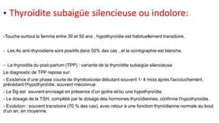 • Thyroïdite subaigüe silencieuse ou indolore:
-Touche surtout la femme entre 30 et 50 ans , hypothyroïdie est habituellement transitoire.
- Les Ac anti-thyroidiens sont positifs dans 50% des cas , et la scintigraphie est blanche.
- La thyroidite du post-partum (TPP) : variante de la thyroïdite subaigüe silencieuse
Le diagnostic de TPP repose sur:
- Existence d’une phase courte de thyrotoxicose débutant souvent 1- 4 mois après l'accouchement,
précédant l’hypothyroïdie, souvent méconnue
- Le Dg est souvent envisagé en présence d’un goitre et/ou une hypothyroïdie.
- Le dosage de la TSH, complété par le dosage des hormones thyroïdiennes, confirme l’hypothyroïdie.
- Evolution : souvent transitoire (70 % des cas), avec retour à une fonction thyroïdienne normale au bout
d’un an, en moyenne.
 