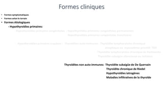 Formes cliniques
• Formes symptomatiques
• Formes selon le terrain
• Formes étiologiques
- Hypothyroïdies primaires:
- Hypothyroïdies primaires congénitales : Hypothyroïdies primaires congénitales permanentes
Hypothyroïdies primaires congénitales transitoires
- Hypothyroïdies primaires acquises : Thyroïdites auto-immunes : Thyroïdite lymphocytaire chronique
atrophique ou myxoedème primitif: TDD
Thyroïdite lymphocytaire chronique de Hashimoto
Thyroïdite subaigüe silencieuse ou indolore
Thyroïdites non auto-immunes: Thyroïdite subaigüe de De Quervain
Thyroïdite chronique de Riedel
Hypothyroïdies iatrogènes
Maladies infiltratives de la thyroïde
 