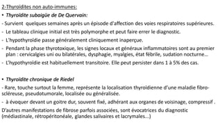 2-Thyroïdites non auto-immunes:
• Thyroïdite subaigüe de De Quervain:
- Survient quelques semaines après un épisode d'affection des voies respiratoires supérieures.
- Le tableau clinique initial est très polymorphe et peut faire errer le diagnostic.
- L'hypothyroïdie passe généralement cliniquement inaperçue.
- Pendant la phase thyrotoxique, les signes locaux et généraux inflammatoires sont au premier
plan : cervicalgies uni ou bilatérales, dysphagie, myalgies, état fébrile, sudation nocturne…
- L’hypothyroïdie est habituellement transitoire. Elle peut persister dans 1 à 5% des cas.
• Thyroïdite chronique de Riedel
- Rare, touche surtout la femme, représente la localisation thyroïdienne d’une maladie fibro-
scléreuse, pseudotumorale, localisée ou généralisée.
- à évoquer devant un goitre dur, souvent fixé, adhérant aux organes de voisinage, compressif .
D’autres manifestations de fibrose parfois associées, sont évocatrices du diagnostic
(médiastinale, rétropéritonéale, glandes salivaires et lacrymales...)
 