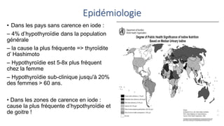 Epidémiologie
• Dans les pays sans carence en iode :
– 4% d’hypothyroïdie dans la population
générale
– la cause la plus fréquente => thyroïdite
d’ Hashimoto
– Hypothyroïdie est 5-8x plus fréquent
chez la femme
– Hypothyroïdie sub-clinique jusqu'à 20%
des femmes > 60 ans.
• Dans les zones de carence en iode :
cause la plus fréquente d’hypothyroïdie et
de goitre !
 