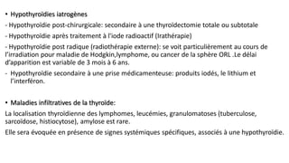 • Hypothyroïdies iatrogènes
- Hypothyroïdie post-chirurgicale: secondaire à une thyroïdectomie totale ou subtotale
- Hypothyroïdie après traitement à l'iode radioactif (Irathérapie)
- Hypothyroïdie post radique (radiothérapie externe): se voit particulièrement au cours de
l’irradiation pour maladie de Hodgkin,lymphome, ou cancer de la sphère ORL .Le délai
d’apparition est variable de 3 mois à 6 ans.
- Hypothyroïdie secondaire à une prise médicamenteuse: produits iodés, le lithium et
l’interféron.
• Maladies infiltratives de la thyroïde:
La localisation thyroïdienne des lymphomes, leucémies, granulomatoses (tuberculose,
sarcoïdose, histiocytose), amylose est rare.
Elle sera évoquée en présence de signes systémiques spécifiques, associés à une hypothyroïdie.
 