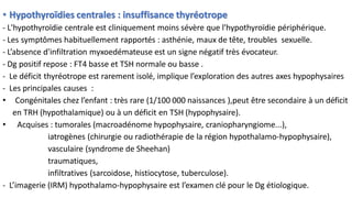 • Hypothyroïdies centrales : insuffisance thyréotrope
- L'hypothyroïdie centrale est cliniquement moins sévère que l'hypothyroïdie périphérique.
- Les symptômes habituellement rapportés : asthénie, maux de tête, troubles sexuelle.
- L’absence d'infiltration myxoedémateuse est un signe négatif très évocateur.
- Dg positif repose : FT4 basse et TSH normale ou basse .
- Le déficit thyréotrope est rarement isolé, implique l’exploration des autres axes hypophysaires
- Les principales causes :
• Congénitales chez l’enfant : très rare (1/100 000 naissances ),peut être secondaire à un déficit
en TRH (hypothalamique) ou à un déficit en TSH (hypophysaire).
• Acquises : tumorales (macroadénome hypophysaire, craniopharyngiome...),
iatrogènes (chirurgie ou radiothérapie de la région hypothalamo-hypophysaire),
vasculaire (syndrome de Sheehan)
traumatiques,
infiltratives (sarcoidose, histiocytose, tuberculose).
- L’imagerie (IRM) hypothalamo-hypophysaire est l’examen clé pour le Dg étiologique.
 
