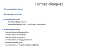 Formes cliniques
• Formes symptomatiques
• Formes selon le terrain
• Formes étiologiques
- Hypothyroïdies primaires:
- Hypothyroïdies centrales : insuffisance thyréotrope
• Formes compliquées
- Complications cardiovasculaires
- Complications respiratoires
- Complications musculaires
- Complications neuro-psychiatriques
- Coma myxoedémateux
- Complications de l’hypothyroïdie congénitale
 