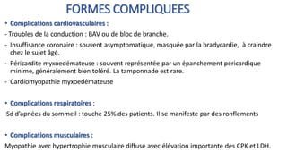 FORMES COMPLIQUEES
• Complications cardiovasculaires :
- Troubles de la conduction : BAV ou de bloc de branche.
- Insuffisance coronaire : souvent asymptomatique, masquée par la bradycardie, à craindre
chez le sujet âgé.
- Péricardite myxoedémateuse : souvent représentée par un épanchement péricardique
minime, généralement bien toléré. La tamponnade est rare.
- Cardiomyopathie myxoedémateuse
• Complications respiratoires :
Sd d’apnées du sommeil : touche 25% des patients. Il se manifeste par des ronflements
• Complications musculaires :
Myopathie avec hypertrophie musculaire diffuse avec élévation importante des CPK et LDH.
 