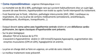 • Coma myxoedémateux : urgence thérapeutique ++++
- La mortalité est de 20 à 30%, pathologie rare qui survient habituellement chez un sujet âgé,
souvent de sexe féminin, hypothyroïdien non traité ou après l'arrêt intempestif du traitement.
- Il est favorisé par le froid, infection, pathologie intercurrente (AVC, IDM, I cardiaque ou
respiratoire, etc.) ou la prise de certains médicaments (amiodarone, anesthésiques,
bêtabloquants, diurétiques, tranquillisants...).
- Evoqué devant coma calme avec hypothermie centrale sévère et une défaillance cardio-
pulmonaire ,les signes classiques d'hypothyroïdie sont présents.
- Sur le plan biologique:
élévation TSH et la baisse de la FT4
s'associent à hyponatrémie sévère (< 120 mmol/l),hypoxie,hypocapnie, augmentation des
enzymes musculaires (CPK et LDH), hypoglycémie et anémie.
- La prise en charge doit se faire en urgence, en unité de soins intensifs
- Le meilleur traitement reste préventif.
 