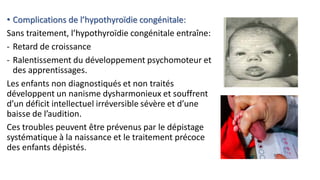 • Complications de l’hypothyroïdie congénitale:
Sans traitement, l’hypothyroïdie congénitale entraîne:
- Retard de croissance
- Ralentissement du développement psychomoteur et
des apprentissages.
Les enfants non diagnostiqués et non traités
développent un nanisme dysharmonieux et souffrent
d’un déficit intellectuel irréversible sévère et d’une
baisse de l’audition.
Ces troubles peuvent être prévenus par le dépistage
systématique à la naissance et le traitement précoce
des enfants dépistés.
 
