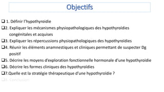 Objectifs
 1. Définir l’hypothyroidie
2. Expliquer les mécanismes physiopathologiques des hypothyroïdies
congénitales et acquises
3. Expliquer les répercussions physiopathologiques des hypothyroïdies
4. Réunir les éléments anamnestiques et cliniques permettant de suspecter Dg
positif
5. Décrire les moyens d’exploration fonctionnelle hormonale d’une hypothyroïdie
6. Décrire les formes cliniques des hypothyroïdies
7.Quelle est la stratégie thérapeutique d’une hypothyroïdie ?
8. Conclusion
 