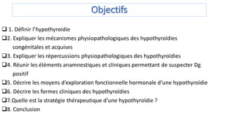 Objectifs
 1. Définir l’hypothyroidie
2. Expliquer les mécanismes physiopathologiques des hypothyroïdies
congénitales et acquises
3. Expliquer les répercussions physiopathologiques des hypothyroïdies
4. Réunir les éléments anamnestiques et cliniques permettant de suspecter Dg
positif
5. Décrire les moyens d’exploration fonctionnelle hormonale d’une hypothyroïdie
6. Décrire les formes cliniques des hypothyroïdies
7.Quelle est la stratégie thérapeutique d’une hypothyroïdie ?
8. Conclusion
 
