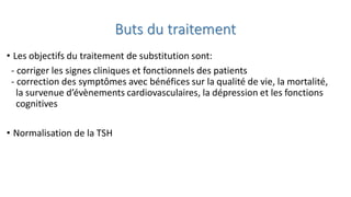 Buts du traitement
• Les objectifs du traitement de substitution sont:
- corriger les signes cliniques et fonctionnels des patients
- correction des symptômes avec bénéfices sur la qualité de vie, la mortalité,
la survenue d’évènements cardiovasculaires, la dépression et les fonctions
cognitives
• Normalisation de la TSH
 