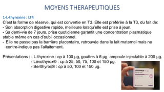 MOYENS THERAPEUTIQUES
1-L-thyroxine : LT4
C’est la forme de réserve, qui est convertie en T3. Elle est préférée à la T3, du fait de:
- Son absorption digestive rapide, meilleure lorsqu’elle est prise à jeun.
- Sa demi-vie de 7 jours, prise quotidienne garantit une concentration plasmatique
stable même en cas d’oubli occasionnel.
- Elle ne passe pas la barrière placentaire, retrouvée dans le lait maternel mais ne
contre-indique pas l’allaitement.
Présentations : - L-thyroxine : cp à 100 μg, gouttes à 5 μg, ampoule injectable à 200 μg.
- Lévothyrox® : cp à 25, 50, 75, 100 et 150 μg.
- Berlthyrox® : cp à 50, 100 et 150 μg.
 