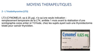 MOYENS THERAPEUTIQUES
2 - L Triodothyronine (LT3)
LT3 (CYNOMEL®, cp à 25 μg), n’a qu’une seule indication :
remplacement temporaire de la LT4, arrêtée 1 mois avant la réalisation d’une
scintigraphie corps entier à l’131iode, chez les sujets ayant subi une thyroïdectomie
totale pour cancer thyroïdien.
 