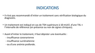• Il n’est pas recommandé d’initier un traitement sans vérification biologique du
diagnostic.
• Un traitement est indiqué en cas de TSH supérieure à 10 mUI/l, d’une T4L <
l’intervalle de référence (en présence ou non de signes cliniques).
• Avant d’initier le traitement, il faut dépister une éventuelle :
- insuffisance coronarienne
- insuffisance surrénalienne
- ou d’une anémie profonde.
INDICATIONS
 
