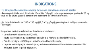 INDICATIONS
• 1. Stratégie thérapeutique dans la forme non compliquée du sujet adulte:
- Posologie initiale peut être forte d’emblée (50 μg/j) puis augmentée par palier de 25 μg
tous les 15 jours, jusqu’à obtenir une TSH dans les limites normales.
- La dose habituelle est 100 à 150 μg/j (1,5 à 2 μg/kg/j),posologie est indépendante de
l’étiologie.
-Le patient doit être éduqué sur les éléments suivants:
- Le traitement est substitutif, à vie.
- Toute interruption du traitement aboutit à la rechute de l’hypothyroïdie.
- Pas de consignes diététiques spécifiques à l’hypothyroïdie,
- La prise est unique, le matin à jeun, à distance de toute alimentation (au moins 30
minutes avant le petit-déjeuner).
 