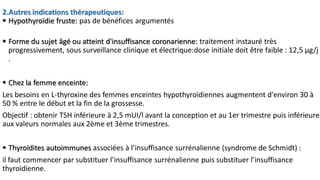 2.Autres indications thérapeutiques:
 Hypothyroïdie fruste: pas de bénéfices argumentés
 Forme du sujet âgé ou atteint d'insuffisance coronarienne: traitement instauré très
progressivement, sous surveillance clinique et électrique:dose initiale doit être faible : 12,5 μg/j
.
 Chez la femme enceinte:
Les besoins en L-thyroxine des femmes enceintes hypothyroïdiennes augmentent d'environ 30 à
50 % entre le début et la fin de la grossesse.
Objectif : obtenir TSH inférieure à 2,5 mUI/l avant la conception et au 1er trimestre puis inférieure
aux valeurs normales aux 2ème et 3ème trimestres.
 Thyroïdites autoimmunes associées à l’insuffisance surrénalienne (syndrome de Schmidt) :
il faut commencer par substituer l’insuffisance surrénalienne puis substituer l’insuffisance
thyroïdienne.
 