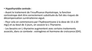 • Hypothyroïdie centrale :
- Avant le traitement de l'insuffisance thyréotrope, la fonction
corticotrope doit être correctement substituée du fait des risques de
décompensation surrénalienne aiguë.
- Pour cela on commencera par l’hydrocortisone à la dose de 15 à 20
mg/j et au bout de 3 jours, on associe la L-Thyroxine.
- Les besoins en L-thyroxine augmentent avec certains traitements
associés, dans ce contexte : estrogènes et hormone de croissance (GH).
 