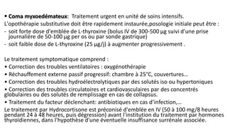  Coma myxoedémateux: Traitement urgent en unité de soins intensifs.
L'opothérapie substitutive doit être rapidement instaurée,posologie initiale peut être :
- soit forte dose d'emblée de L-thyroxine (bolus IV de 300-500 μg suivi d'une prise
journalière de 50-100 μg per os ou par sonde gastrique)
- soit faible dose de L-thyroxine (25 μg/j) à augmenter progressivement .
Le traitement symptomatique comprend :
• Correction des troubles ventilatoires : oxygénothérapie
• Réchauffement externe passif progressif: chambre à 25°C, couvertures…
• Correction des troubles hydroélectrolytiques par des solutés iso ou hypertoniques
• Correction des troubles circulatoires et cardiovasculaires par des concentrés
globulaires ou des solutés de remplissage en cas de collapsus.
• Traitement du facteur déclenchant: antibiotiques en cas d’infection,…
Le traitement par Hydrocortisone est préconisé d'emblée en IV (50 à 100 mg/8 heures
pendant 24 à 48 heures, puis dégression) avant l'institution du traitement par hormones
thyroïdiennes, dans l'hypothèse d'une éventuelle insuffisance surrénale associée.
 