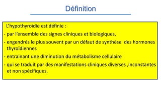 Définition
L’hypothyroïdie est définie :
- par l’ensemble des signes cliniques et biologiques,
- engendrés le plus souvent par un défaut de synthèse des hormones
thyroïdiennes
- entrainant une diminution du métabolisme cellulaire
- qui se traduit par des manifestations cliniques diverses ,inconstantes
et non spécifiques.
 