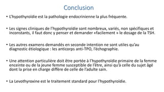 Conclusion
• L’hypothyroïdie est la pathologie endocrinienne la plus fréquente.
• Les signes cliniques de l’hypothyroïdie sont nombreux, variés, non spécifiques et
inconstants, il faut donc y penser et demander «facilement » le dosage de la TSH.
• Les autres examens demandés en seconde intention ne sont utiles qu’au
diagnostic étiologique : les anticorps anti-TPO, l’échographie.
• Une attention particulière doit être portée à l’hypothyroïdie primaire de la femme
enceinte ou de la jeune femme susceptible de l’être, ainsi qu’à celle du sujet âgé
dont la prise en charge diffère de celle de l’adulte sain.
• La Levothyroxine est le traitement standard pour l'hypothyroïdie.
 
