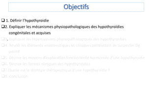 Objectifs
 1. Définir l’hypothyroidie
2. Expliquer les mécanismes physiopathologiques des hypothyroïdies
congénitales et acquises
3. Expliquer les répercussions physiopathologiques des hypothyroïdies
4. Réunir les éléments anamnestiques et cliniques permettant de suspecter Dg
positif
5. Décrire les moyens d’exploration fonctionnelle hormonale d’une hypothyroïdie
6. Décrire les formes cliniques des hypothyroïdies
7.Quelle est la stratégie thérapeutique d’une hypothyroïdie ?
8. Conclusion
 