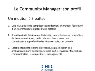Le Community Manager: son profil
Un mouton à 5 pattes!
1. Une multiplicité de compétences: rédaction, animation, fédération
   d’une communauté autour d’une marque

2. Il faut tout à la fois être un diplomate, un marketeur, un spécialiste
   de la communication, de la relation clients, avoir une
   connaissance approfondie des réseaux sociaux et du web

3. Lorsqu’il fait partie d’une entreprise, sa place est un peu
   ambivalente: dans quel département doit-il travailler? Marketing,
   communication, relation clients, management?




                            For internal use only
 