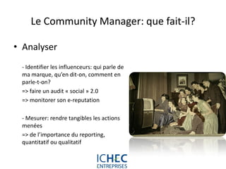 Le Community Manager: que fait-il?

• Analyser
 - Identifier les influenceurs: qui parle de
 ma marque, qu’en dit-on, comment en
 parle-t-on?
 => faire un audit « social » 2.0
 => monitorer son e-reputation

 - Mesurer: rendre tangibles les actions
 menées
 => de l’importance du reporting,
 quantitatif ou qualitatif


                             For internal use only
 