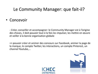 Le Community Manager: que fait-il?

• Concevoir

 - Créer, conseiller et accompagner: le Community Manager est à l’origine
 des choses, il doit pouvoir tout à la fois les impulser, les mettre en œuvre
 et veiller à la bonne organisation globale

 => pouvoir créer et animer des concours sur Facebook, animer la page de
 la marque, le compte Twitter, les interactions, un compte Pinterest, un
 channel Youtube,…




                            For internal use only
 