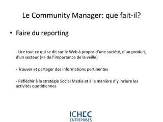 Le Community Manager: que fait-il?

• Faire du reporting

  - Lire tout ce qui se dit sur le Web à propos d’une société, d’un produit,
  d’un secteur (=> de l’importance de la veille)

  - Trouver et partager des informations pertinentes

  - Réfléchir à la stratégie Social Media et à la manière d’y inclure les
  activités quotidiennes




                              For internal use only
 