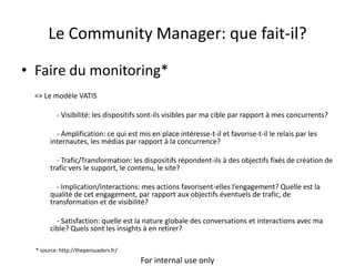 Le Community Manager: que fait-il?

• Faire du monitoring*
 => Le modèle VATIS

          - Visibilité: les dispositifs sont-ils visibles par ma cible par rapport à mes concurrents?

          - Amplification: ce qui est mis en place intéresse-t-il et favorise-t-il le relais par les
        internautes, les médias par rapport à la concurrence?

          - Trafic/Transformation: les dispositifs répondent-ils à des objectifs fixés de création de
        trafic vers le support, le contenu, le site?

          - Implication/Interactions: mes actions favorisent-elles l’engagement? Quelle est la
        qualité de cet engagement, par rapport aux objectifs éventuels de trafic, de
        transformation et de visibilité?

          - Satisfaction: quelle est la nature globale des conversations et interactions avec ma
        cible? Quels sont les insights à en retirer?

  * source: http://thepersuaders.fr/
                                       For internal use only
 