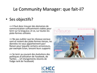Le Community Manager: que fait-il?

• Ses objectifs?
  => Il faut donc trouver des domaines de
  communication suffisamment viables pour
  tenir sur la longueur, et ce, sur toutes les
  plate-formes utilisées

  => Ne pas oublier que les réseaux sociaux
  sont et restent des plate-formes tierces, les
  données ne vous appartiennent pas!
  Raison pour laquelle certains annonceurs,
  par exemple Evian, lancent leurs supports

  => Se tenir au courant des évolutions des
  politiques d’utilisation de Facebook, de
  Twitter, … (cf changements récents de
  l’edge rank de Facebook)



                                For internal use only
 