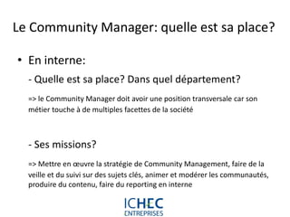 Le Community Manager: quelle est sa place?

• En interne:
  - Quelle est sa place? Dans quel département?
  => le Community Manager doit avoir une position transversale car son
  métier touche à de multiples facettes de la société



  - Ses missions?
  => Mettre en œuvre la stratégie de Community Management, faire de la
  veille et du suivi sur des sujets clés, animer et modérer les communautés,
  produire du contenu, faire du reporting en interne


                            For internal use only
 
