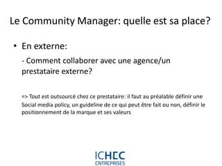 Le Community Manager: quelle est sa place?

• En externe:
  - Comment collaborer avec une agence/un
  prestataire externe?

  => Tout est outsourcé chez ce prestataire: il faut au préalable définir une
  Social media policy, un guideline de ce qui peut être fait ou non, définir le
  positionnement de la marque et ses valeurs




                             For internal use only
 