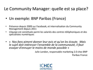 Le Community Manager: quelle est sa place?

• Un exemple: BNP Paribas (France)
• Présence depuis 2009 sur Facebook, et internalisation du Community
  Management depuis 2011
• L’équipe est constituée parmi les salariés des centres téléphoniques et des
  spécialistes numériques

• « Nos fans aiment donner leur avis et qu'on les écoute. Mais
  le sujet doit intéresser l'ensemble de la communauté, il faut
  essayer d'ennuyer le moins de monde possible »
                           Julie London, responsable marketing 2.0 chez BNP
                                                             Paribas France




                             For internal use only
 