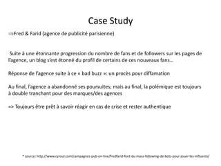 Case Study
Fred & Farid (agence de publicité parisienne)


 Suite à une étonnante progression du nombre de fans et de followers sur les pages de
l’agence, un blog s’est étonné du profil de certains de ces nouveaux fans…

Réponse de l’agence suite à ce « bad buzz »: un procès pour diffamation

Au final, l’agence a abandonné ses poursuites; mais au final, la polémique est toujours
à double tranchant pour des marques/des agences

=> Toujours être prêt à savoir réagir en cas de crise et rester authentique




      * source: http://www.cyroul.com/campagnes-pub-on-line/fredfarid-font-du-mass-following-de-bots-pour-jouer-les-influents/
                                               For internal use only
 