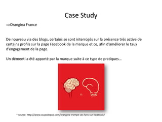 Case Study
Orangina France


De nouveau via des blogs, certains se sont interrogés sur la présence très active de
certains profils sur la page Facebook de la marque et ce, afin d’améliorer le taux
d’engagement de la page.

Un démenti a été apporté par la marque suite à ce type de pratiques…




      * source: http://www.coupsdepub.com/orangina-trompe-ses-fans-sur-facebook/
                                              For internal use only
 