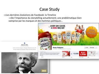 Case Study
Les dernières évolutions de Facebook: la Timeline
   De l’importance du storytelling actuellement; une problématique bien
   comprise par les marques et des hommes politiques…




                                For internal use only
 