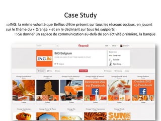 Case Study
ING: la même volonté que Belfius d’être présent sur tous les réseaux sociaux, en jouant
sur le thème du « Orange » et en le déclinant sur tous les supports
      Se donner un espace de communication au-delà de son activité première, la banque




                                  For internal use only
 