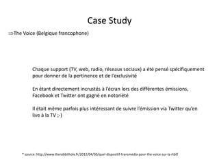 Case Study
The Voice (Belgique francophone)




           Chaque support (TV, web, radio, réseaux sociaux) a été pensé spécifiquement
           pour donner de la pertinence et de l’exclusivité

           En étant directement incrustés à l’écran lors des différentes émissions,
           Facebook et Twitter ont gagné en notoriété

           Il était même parfois plus intéressant de suivre l’émission via Twitter qu’en
           live à la TV ;-)




     * source: http://www.therabbithole.fr/2012/04/30/quel-dispositif-transmedia-pour-the-voice-sur-la-rtbf/
                                               For internal use only
 