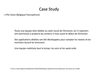 Case Study
The Voice (Belgique francophone)




           Toute une équipe était dédiée au volet social de l’émission; les V-reporters
           ont commencé à produire du contenu 5 mois avant le début de l’émission

           Des applications dédiées ont été développées pour compter les tweets et les
           mentions durant les émissions

           Une équipe mobilisée tout le temps: les soirs et les week ends




     * source: http://www.therabbithole.fr/2012/04/30/quel-dispositif-transmedia-pour-the-voice-sur-la-rtbf/
                                               For internal use only
 