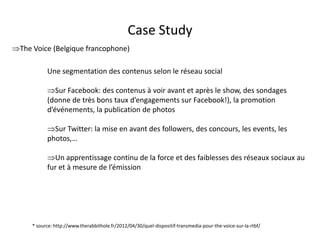 Case Study
The Voice (Belgique francophone)

           Une segmentation des contenus selon le réseau social

           Sur Facebook: des contenus à voir avant et après le show, des sondages
           (donne de très bons taux d’engagements sur Facebook!), la promotion
           d’événements, la publication de photos

           Sur Twitter: la mise en avant des followers, des concours, les events, les
           photos,…

           Un apprentissage continu de la force et des faiblesses des réseaux sociaux au
           fur et à mesure de l’émission




     * source: http://www.therabbithole.fr/2012/04/30/quel-dispositif-transmedia-pour-the-voice-sur-la-rtbf/
                                               For internal use only
 