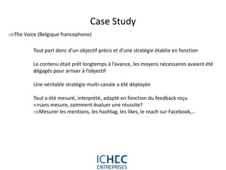 Case Study
The Voice (Belgique francophone)

         Tout part donc d’un objectif précis et d’une stratégie établie en fonction

         Le contenu était prêt longtemps à l’avance, les moyens nécessaires avaient été
         dégagés pour arriver à l’objectif

         Une véritable stratégie multi-canale a été déployée

         Tout a été mesuré, interprété, adapté en fonction du feedback reçu
         =>sans mesure, comment évaluer une réussite?
         Mesurer les mentions, les hashtag, les likes, le reach sur Facebook,…




                                  For internal use only
 