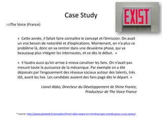 Case Study
The Voice (France)


      « Cette année, il fallait faire connaître le concept et l’émission. On avait
      un vrai besoin de notoriété et d’explications. Maintenant, on n’a plus ce
      problème là, donc on va rentrer dans une deuxième phase, qui va
      beaucoup plus intégrer les internautes, et ce dès le début. »

      « Il faudra aussi qu’on arrive à mieux canaliser les fans. On n’avait pas
      mesuré toute la puissance de la mécanique. Par exemple on a été
      dépassés par l’engouement des réseaux sociaux autour des talents, très
      tôt, avant les live. Les candidats avaient des fans page dès le départ. »

                          Lionel Abbo, Directeur du Développement de Shine France,
                                                     Producteur de The Voice France




     * source: http://www.petitweb.fr/actualites/lionel-abbo-pagny-en-trending-topic-monde-grace-a-ses-vestes/
                                               For internal use only
 
