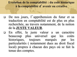 Evolution de la comptabilité : du coût historique
à la comptabilité d’avenir ou créative
 De nos jours, l’appréhension du futur et sa
traduction en comptabilité est de plus en plus
recherchée, au travers notamment, de la notion
de la JUSTE VALEUR.
 En effet, la juste valeur a un caractère
beaucoup plus universel que les coûts
historiques, toujours marqués par les
particularités ( notamment dues au droit fiscal
local) propres à chacun des pays où se fait la
tenue des comptes.
 