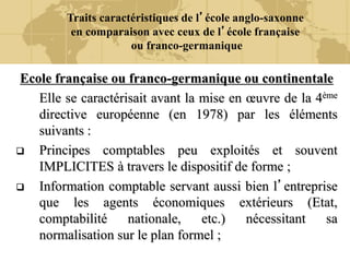 Traits caractéristiques de l’école anglo-saxonne
en comparaison avec ceux de l’école française
ou franco-germanique
Ecole française ou franco-germanique ou continentale
Elle se caractérisait avant la mise en œuvre de la 4ème
directive européenne (en 1978) par les éléments
suivants :
 Principes comptables peu exploités et souvent
IMPLICITES à travers le dispositif de forme ;
 Information comptable servant aussi bien l’entreprise
que les agents économiques extérieurs (Etat,
comptabilité nationale, etc.) nécessitant sa
normalisation sur le plan formel ;
 