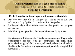 Traits caractéristiques de l’école anglo-saxonne
en comparaison avec ceux de l’école française
ou franco-germanique
Ecole française ou franco-germanique ou continentale
 Analyse des produits et charges par nature en raison des
nécessités d’agrégation de l’information comptable ;
 Utilisation de cadres comptables et des plans de comptes
normalisés ;
 Modèles rigides pour la présentation des états de synthèse ;
En résumé, à l’inverse de l’école anglo-saxonne, l’approche
continentale imposait peu de contraintes de fond mais
préconisait un grand formalisme, nécessaire dans le cadre de la
finalité à la fois micro et macro-économique de la comptabilité
normalisée.
 