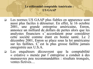 Le référentiel comptable Américain :
US GAAP
 Les normes US GAAP plus fiables en apparence sont
aussi plus faciles à détourner. En effet, le 16 octobre
2001, une grande entreprise américaine, Enron,
annonce un milliard de dollars de pertes alors que les
analystes financiers s’accordaient pour considérer
cette société comme étant en bonne santé. Le 2
décembre 2001, Enron se place sous la loi américaine
sur les faillites. C’est la plus grosse faillite jamais
enregistrée aux U.S.A.
 Les enquêteurs découvrent que la comptabilité
« créative » menée par l’entreprise a conduit à des
manœuvres peu recommandables : résultats tronqués,
ventes fictives…
 