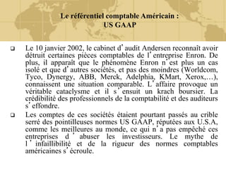 Le référentiel comptable Américain :
US GAAP
 Le 10 janvier 2002, le cabinet d’audit Andersen reconnaît avoir
détruit certaines pièces comptables de l’entreprise Enron. De
plus, il apparaît que le phénomène Enron n’est plus un cas
isolé et que d’autres sociétés, et pas des moindres (Worldcom,
Tyco, Dynergy, ABB, Merck, Adelphia, KMart, Xerox,…),
connaissent une situation comparable. L’affaire provoque un
véritable cataclysme et il s’ensuit un krach boursier. La
crédibilité des professionnels de la comptabilité et des auditeurs
s’effondre.
 Les comptes de ces sociétés étaient pourtant passés au crible
serré des pointilleuses normes US GAAP, réputées aux U.S.A,
comme les meilleures au monde, ce qui n’a pas empêché ces
entreprises d ’ abuser les investisseurs. Le mythe de
l ’ infaillibilité et de la rigueur des normes comptables
américaines s’écroule.
 