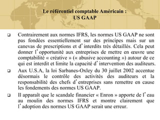 Le référentiel comptable Américain :
US GAAP
 Contrairement aux normes IFRS, les normes US GAAP ne sont
pas fondées essentiellement sur des principes mais sur un
canevas de prescriptions et d’interdits très détaillés. Cela peut
donner l’opportunité aux entreprises de mettre en œuvre une
comptabilité « créative » (« abusive accounting ») autour de ce
qui est interdit et limite la capacité d’intervention des auditeurs.
 Aux U.S.A, la loi Sarbanes-Oxley du 30 juillet 2002 accentue
désormais le contrôle des activités des auditeurs et la
responsabilité des chefs d’entreprises sans remettre en cause
les fondements des normes US GAAP.
 Il apparaît que le scandale financier « Enron » apporte de l’eau
au moulin des normes IFRS et montre clairement que
l’adoption des normes US GAAP serait une erreur.
 
