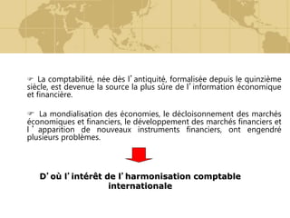  La comptabilité, née dès l’antiquité, formalisée depuis le quinzième
siècle, est devenue la source la plus sûre de l’information économique
et financière.
 La mondialisation des économies, le décloisonnement des marchés
économiques et financiers, le développement des marchés financiers et
l ’ apparition de nouveaux instruments financiers, ont engendré
plusieurs problèmes.
D’où l’intérêt de l’harmonisation comptable
internationale
 