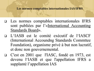 Les normes comptables internationales IAS/IFRS
 Les normes comptables internationales IFRS
sont publiées par l’«International Accounting
Standards Board».
 L‘IASB est le comité exécutif de l‘IASCF
(International Accoundng Standards Commttee
Foundation), organisme privé à but non lucratif,
et donc non gouvernemental.
 C'est en 2001 que l'IASC, fondé en 1973, est
devenu l‘IASB et que l'appellation IFRS a
supplanté l’appellation IAS
 